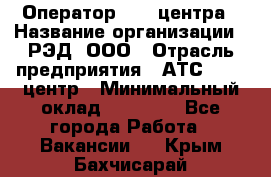 Оператор Call-центра › Название организации ­ РЭД, ООО › Отрасль предприятия ­ АТС, call-центр › Минимальный оклад ­ 45 000 - Все города Работа » Вакансии   . Крым,Бахчисарай